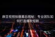 麻豆视频拍摄幕后揭秘：专业团队如何打造爆款短剧