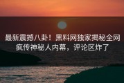 最新震撼八卦！黑料网独家揭秘全网疯传神秘人内幕，评论区炸了