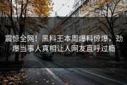 震惊全网！黑料王本周爆料惊爆，劲爆当事人真相让人网友直呼过瘾