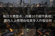每日大赛盘点：内幕10个细节真相，圈内人上榜理由极其令人炸裂全网