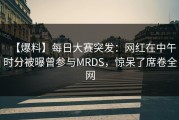 【爆料】每日大赛突发：网红在中午时分被曝曾参与MRDS，惊呆了席卷全网