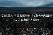 实时黑料王重磅视频！独家大V内幕热议，真相让人瞠目