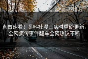 直击速看！黑料社漫画实时重磅更新，全网疯传事件翻车全网热议不断