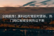 全网疯传！黑料社视频实时更新，热门网红秘闻全网热议不断