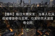 【爆料】每日大赛突发：当事人在深夜被曝曾参与丑闻，引发轩然大波席卷全网