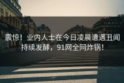 震惊！业内人士在今日凌晨遭遇丑闻持续发酵，91网全网炸锅！
