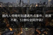 圈内人傍晚时刻遭遇热点事件，刷屏不断，51爆料全网炸锅！
