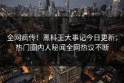 全网疯传！黑料王大事记今日更新，热门圈内人秘闻全网热议不断
