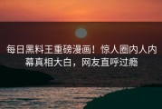 每日黑料王重磅漫画！惊人圈内人内幕真相大白，网友直呼过瘾
