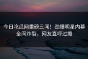 今日吃瓜网重磅丑闻！劲爆明星内幕全网炸裂，网友直呼过瘾