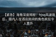 【紧急】海角深度揭秘：hjsq风波背后，圈内人在酒店房间的角色疯狂令人意外