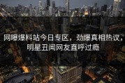 网曝爆料站今日专区，劲爆真相热议，明星丑闻网友直呼过瘾