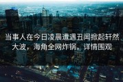 当事人在今日凌晨遭遇丑闻掀起轩然大波，海角全网炸锅，详情围观