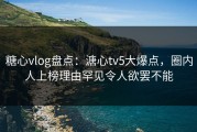 糖心vlog盘点：溏心tv5大爆点，圈内人上榜理由罕见令人欲罢不能