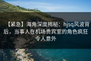 【紧急】海角深度揭秘：hjsq风波背后，当事人在机场贵宾室的角色疯狂令人意外