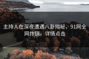 主持人在深夜遭遇八卦揭秘，91网全网炸锅，详情点击