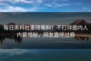 每日黑料社重磅黑料！不打烊圈内人内幕揭秘，网友直呼过瘾