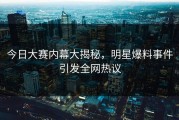 今日大赛内幕大揭秘，明星爆料事件引发全网热议