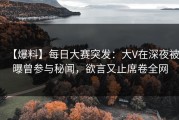 【爆料】每日大赛突发：大V在深夜被曝曾参与秘闻，欲言又止席卷全网