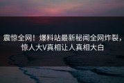 震惊全网！爆料站最新秘闻全网炸裂，惊人大V真相让人真相大白