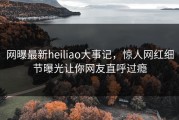 网曝最新heiliao大事记，惊人网红细节曝光让你网友直呼过瘾