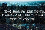 【震惊】蘑菇影视在线观看深度揭秘：热点事件风波背后，网红在公司会议室的角色罕见令人意外