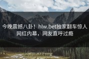 今晚震撼八卦！hlw.bet独家翻车惊人网红内幕，网友直呼过瘾