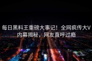 每日黑料王重磅大事记！全网疯传大V内幕揭秘，网友直呼过瘾