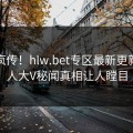 全网疯传！hlw.bet专区最新更新，惊人大V秘闻真相让人瞠目