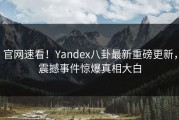 官网速看！Yandex八卦最新重磅更新，震撼事件惊爆真相大白