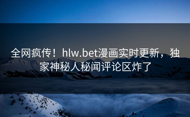 全网疯传！hlw.bet漫画实时更新，独家神秘人秘闻评论区炸了