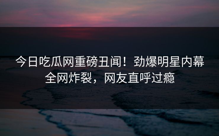 今日吃瓜网重磅丑闻！劲爆明星内幕全网炸裂，网友直呼过瘾