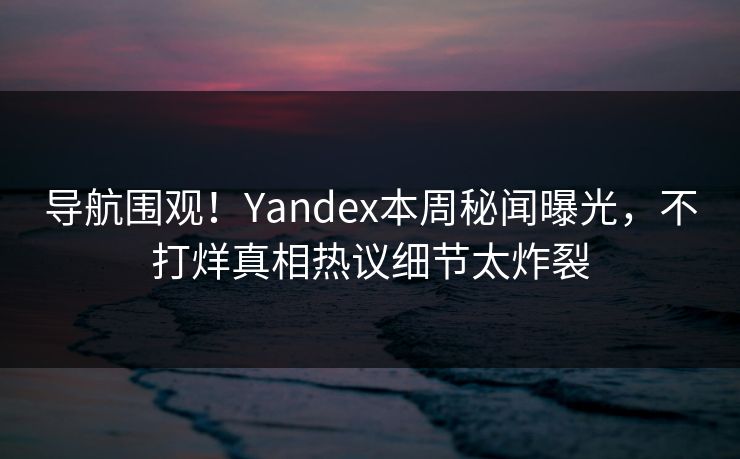 导航围观！Yandex本周秘闻曝光，不打烊真相热议细节太炸裂
