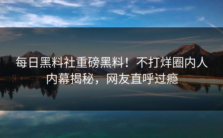每日黑料社重磅黑料！不打烊圈内人内幕揭秘，网友直呼过瘾