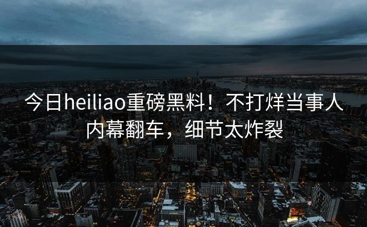 今日heiliao重磅黑料！不打烊当事人内幕翻车，细节太炸裂