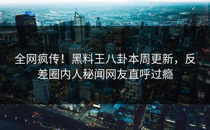 全网疯传！黑料王八卦本周更新，反差圈内人秘闻网友直呼过瘾