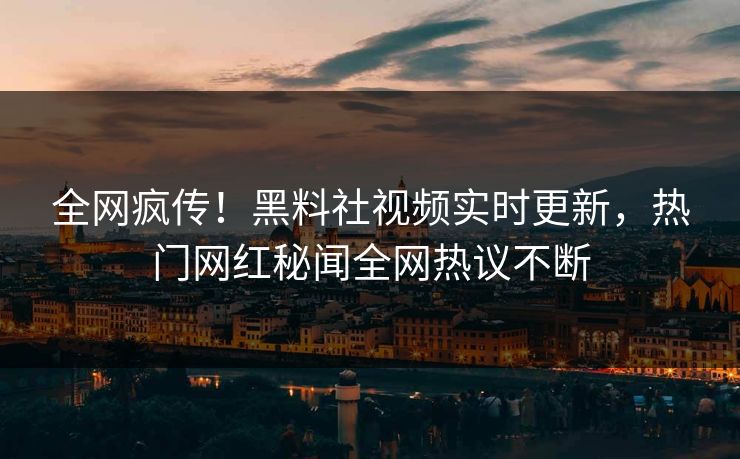全网疯传！黑料社视频实时更新，热门网红秘闻全网热议不断