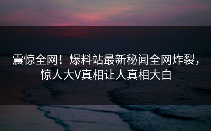 震惊全网！爆料站最新秘闻全网炸裂，惊人大V真相让人真相大白