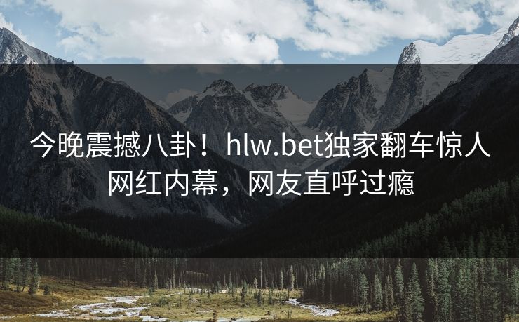 今晚震撼八卦！hlw.bet独家翻车惊人网红内幕，网友直呼过瘾