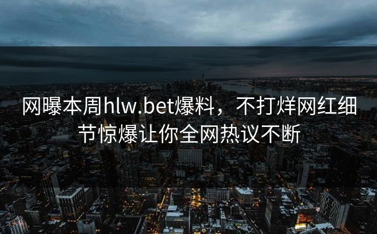 网曝本周hlw.bet爆料，不打烊网红细节惊爆让你全网热议不断