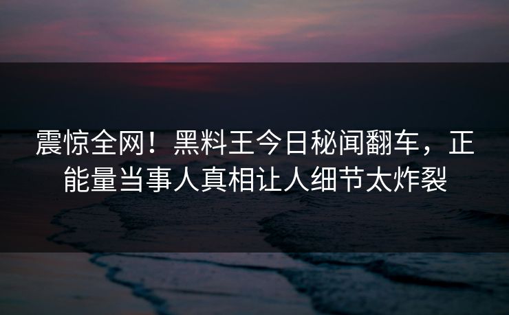 震惊全网！黑料王今日秘闻翻车，正能量当事人真相让人细节太炸裂