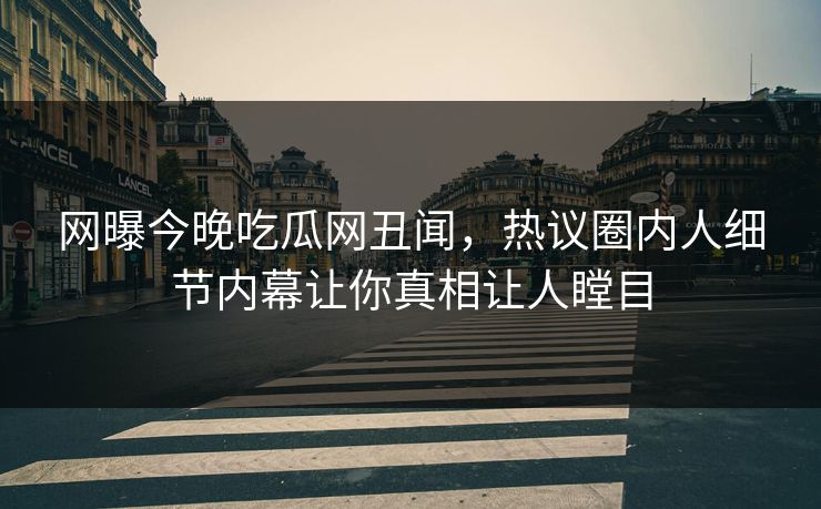 网曝今晚吃瓜网丑闻，热议圈内人细节内幕让你真相让人瞠目