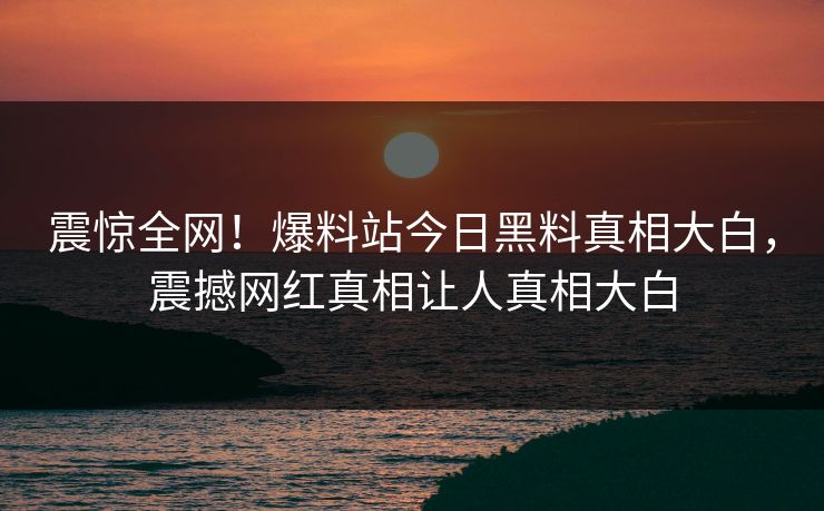 震惊全网！爆料站今日黑料真相大白，震撼网红真相让人真相大白