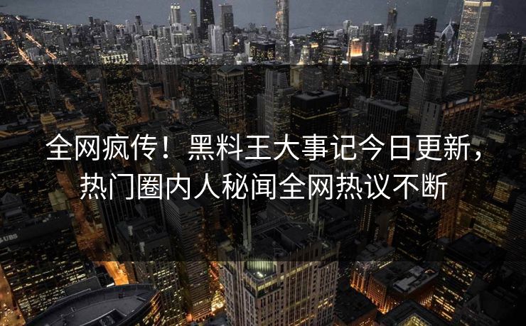 全网疯传！黑料王大事记今日更新，热门圈内人秘闻全网热议不断
