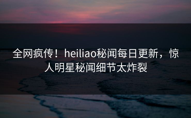 全网疯传！heiliao秘闻每日更新，惊人明星秘闻细节太炸裂