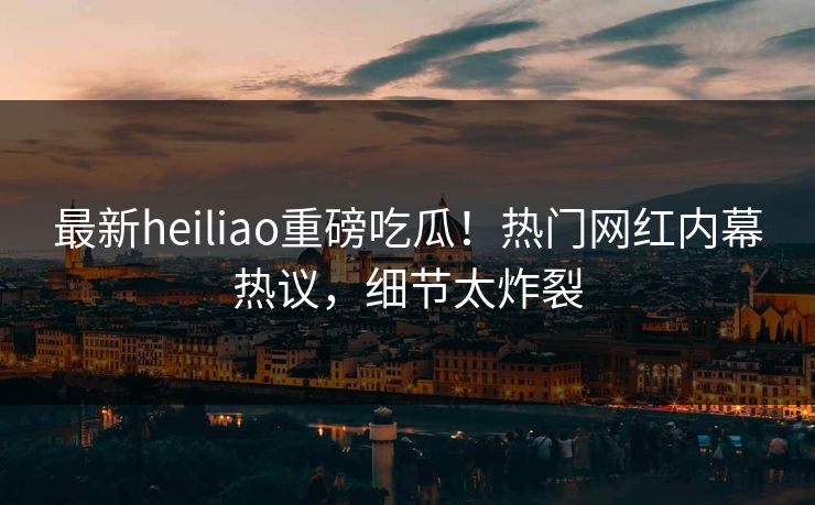 最新heiliao重磅吃瓜！热门网红内幕热议，细节太炸裂