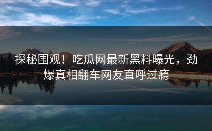 探秘围观！吃瓜网最新黑料曝光，劲爆真相翻车网友直呼过瘾