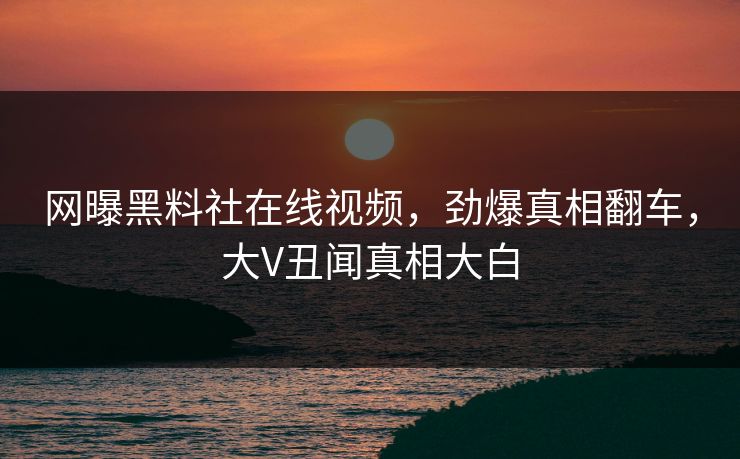 网曝黑料社在线视频，劲爆真相翻车，大V丑闻真相大白