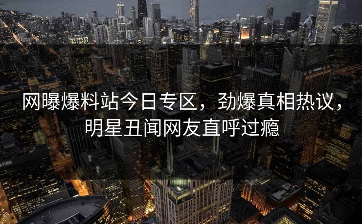 网曝爆料站今日专区，劲爆真相热议，明星丑闻网友直呼过瘾