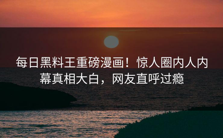 每日黑料王重磅漫画！惊人圈内人内幕真相大白，网友直呼过瘾